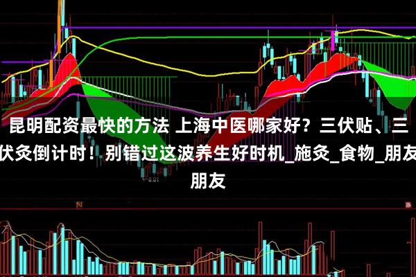 昆明配资最快的方法 上海中医哪家好？三伏贴、三伏灸倒计时！别错过这波养生好时机_施灸_食物_朋友