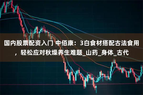 国内股票配资入门 中佰康：3白食材搭配古法食用，轻松应对秋燥养生难题_山药_身体_古代
