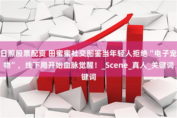 日照股票配资 田蜜蜜社交图鉴当年轻人拒绝“电子宠物”，线下局开始血脉觉醒！_Scene_真人_关键词