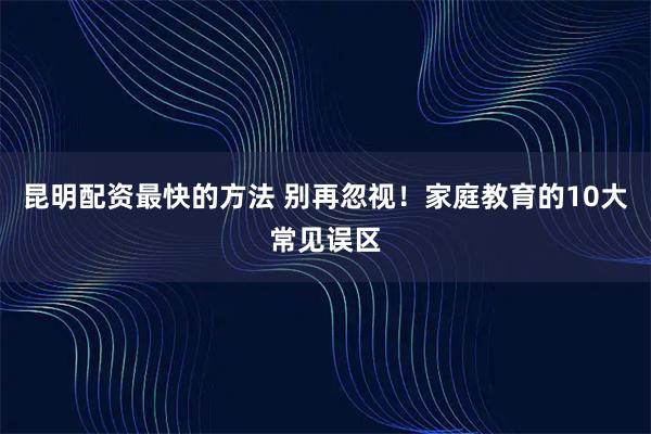 昆明配资最快的方法 别再忽视！家庭教育的10大常见误区