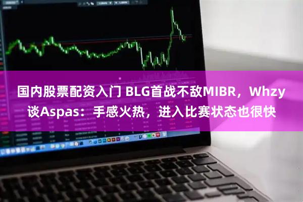 国内股票配资入门 BLG首战不敌MIBR，Whzy谈Aspas：手感火热，进入比赛状态也很快
