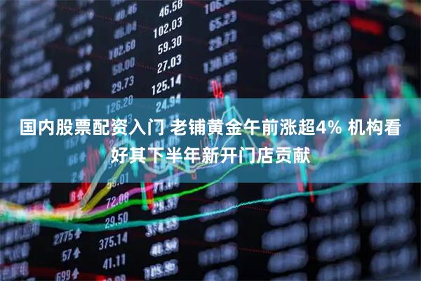 国内股票配资入门 老铺黄金午前涨超4% 机构看好其下半年新开门店贡献