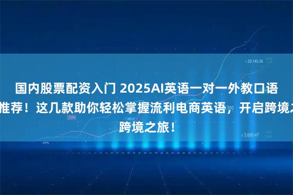 国内股票配资入门 2025AI英语一对一外教口语app推荐！这几款助你轻松掌握流利电商英语，开启跨境之旅！