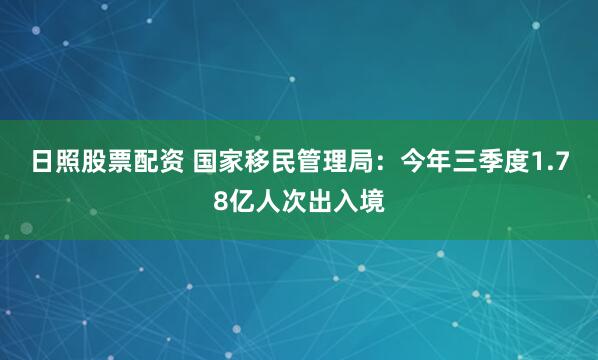 日照股票配资 国家移民管理局：今年三季度1.78亿人次出入境