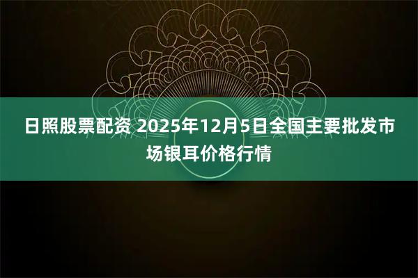 日照股票配资 2025年12月5日全国主要批发市场银耳价格行情