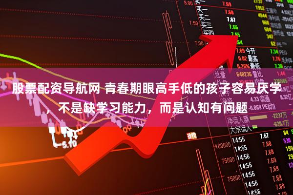 股票配资导航网 青春期眼高手低的孩子容易厌学，不是缺学习能力，而是认知有问题
