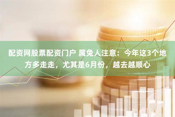 配资网股票配资门户 属兔人注意：今年这3个地方多走走，尤其是6月份，越去越顺心