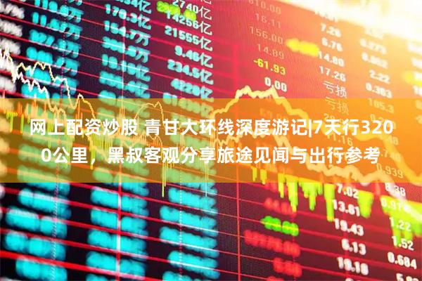 网上配资炒股 青甘大环线深度游记|7天行3200公里，黑叔客观分享旅途见闻与出行参考
