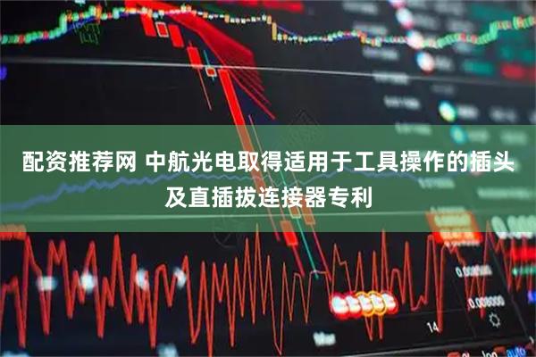 配资推荐网 中航光电取得适用于工具操作的插头及直插拔连接器专利